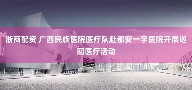 浙商配资 广西民族医院医疗队赴都安一宇医院开展巡回医疗活动