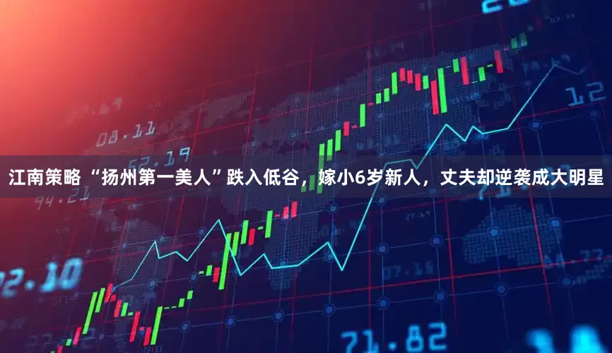 江南策略 “扬州第一美人”跌入低谷，嫁小6岁新人，丈夫却逆袭成大明星