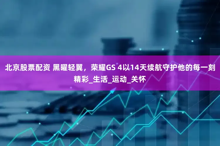 北京股票配资 黑曜轻翼，荣耀GS 4以14天续航守护他的每一刻精彩_生活_运动_关怀