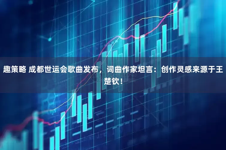 趣策略 成都世运会歌曲发布，词曲作家坦言：创作灵感来源于王楚钦！