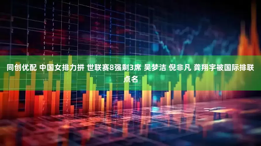 同创优配 中国女排力拼 世联赛8强剩3席 吴梦洁 倪非凡 龚翔宇被国际排联点名