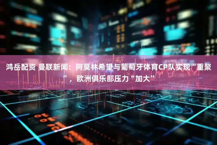 鸿岳配资 曼联新闻：阿莫林希望与葡萄牙体育CP队实现“重聚”，欧洲俱乐部压力“加大”