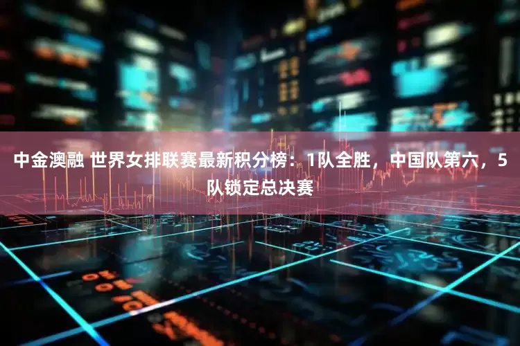 中金澳融 世界女排联赛最新积分榜：1队全胜，中国队第六，5队锁定总决赛