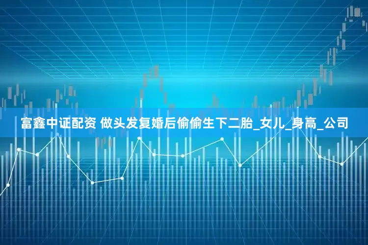 富鑫中证配资 做头发复婚后偷偷生下二胎_女儿_身高_公司