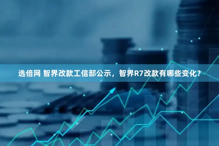 选倍网 智界改款工信部公示，智界R7改款有哪些变化？