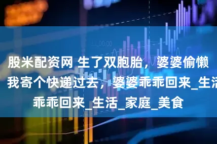 股米配资网 生了双胞胎，婆婆偷懒住小姑子家，我寄个快递过去，婆婆乖乖回来_生活_家庭_美食
