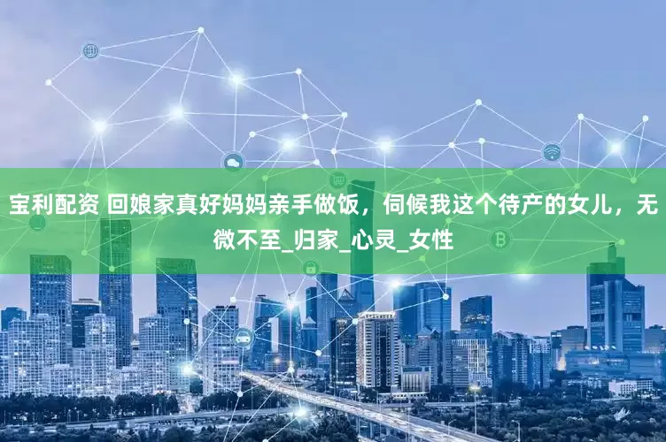 宝利配资 回娘家真好妈妈亲手做饭，伺候我这个待产的女儿，无微不至_归家_心灵_女性