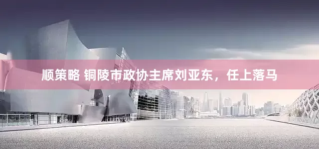 顺策略 铜陵市政协主席刘亚东，任上落马