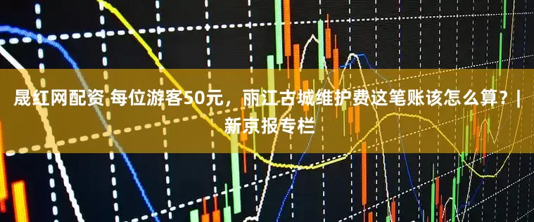 晟红网配资 每位游客50元，丽江古城维护费这笔账该怎么算？| 新京报专栏