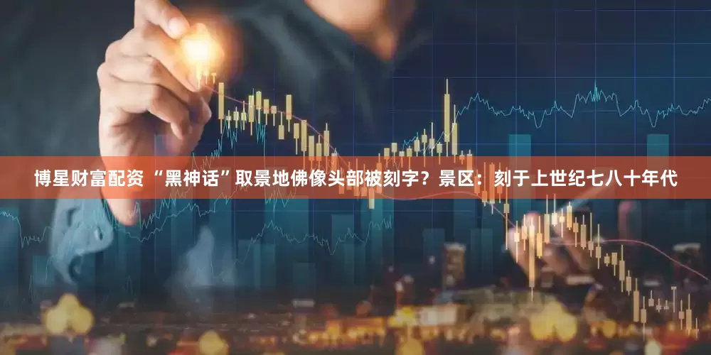 博星财富配资 “黑神话”取景地佛像头部被刻字？景区：刻于上世纪七八十年代