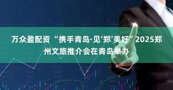 万众盈配资 “携手青岛·见‘郑’美好”2025郑州文旅推介会在青岛举办