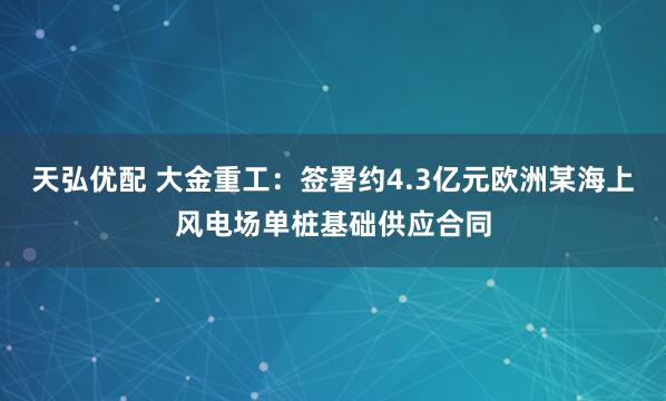 天弘优配 大金重工：签署约4.3亿元欧洲某海上风电场单桩基础供应合同