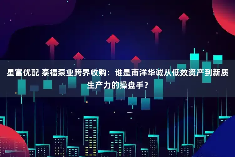 星富优配 泰福泵业跨界收购：谁是南洋华诚从低效资产到新质生产力的操盘手？