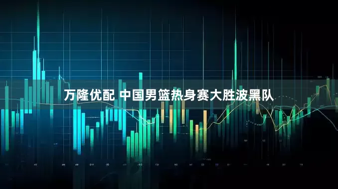 万隆优配 中国男篮热身赛大胜波黑队