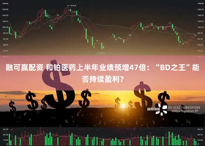 融可赢配资 和铂医药上半年业绩预增47倍：“BD之王”能否持续盈利？
