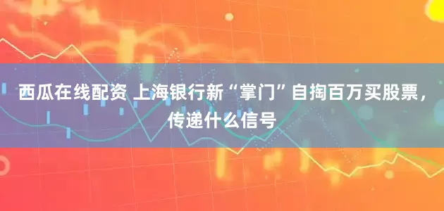西瓜在线配资 上海银行新“掌门”自掏百万买股票，传递什么信号