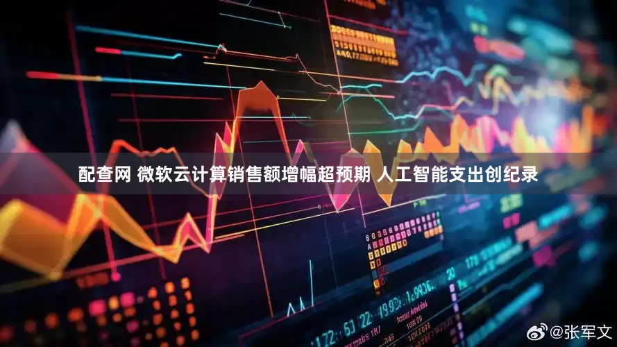 配查网 微软云计算销售额增幅超预期 人工智能支出创纪录