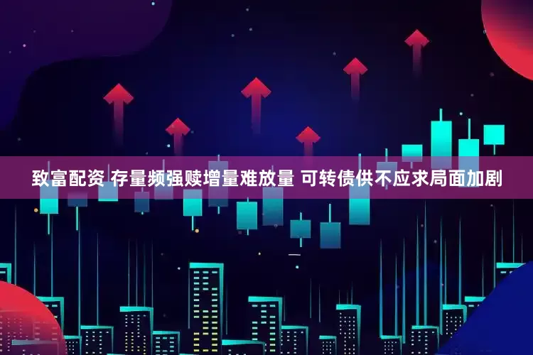 致富配资 存量频强赎增量难放量 可转债供不应求局面加剧