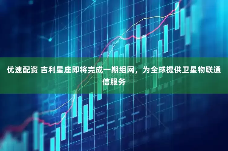 优速配资 吉利星座即将完成一期组网，为全球提供卫星物联通信服务