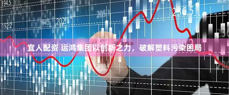 宜人配资 运鸿集团以创新之力，破解塑料污染困局