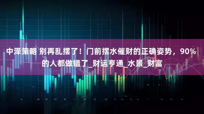 中泽策略 别再乱摆了！门前摆水催财的正确姿势，90% 的人都做错了_财运亨通_水景_财富