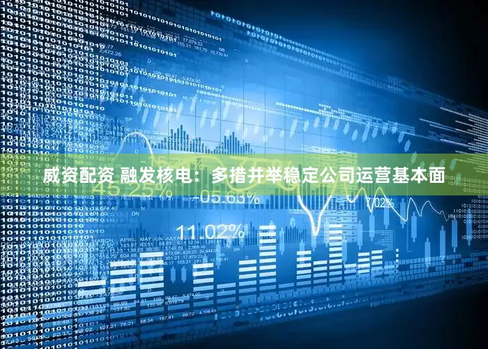 威资配资 融发核电：多措并举稳定公司运营基本面