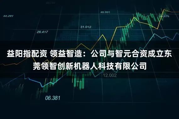 益阳指配资 领益智造：公司与智元合资成立东莞领智创新机器人科技有限公司