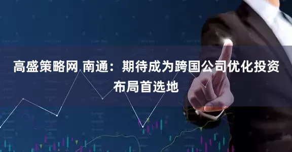 高盛策略网 南通：期待成为跨国公司优化投资布局首选地