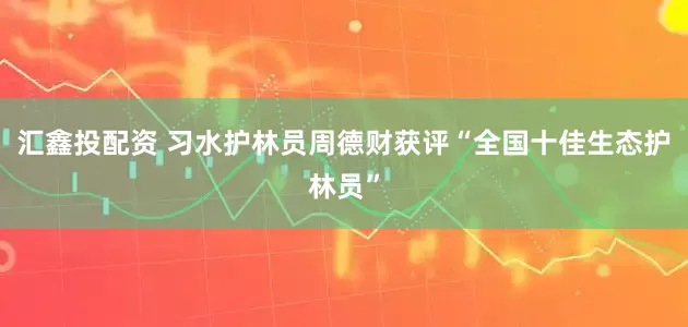 汇鑫投配资 习水护林员周德财获评“全国十佳生态护林员”