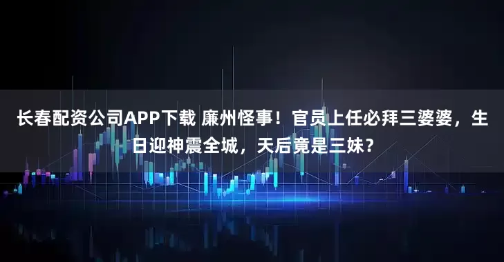 长春配资公司APP下载 廉州怪事！官员上任必拜三婆婆，生日迎神震全城，天后竟是三妹？