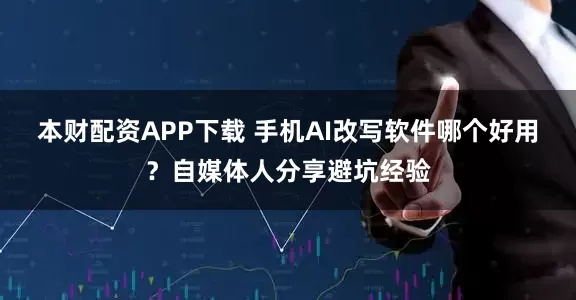 本财配资APP下载 手机AI改写软件哪个好用？自媒体人分享避坑经验
