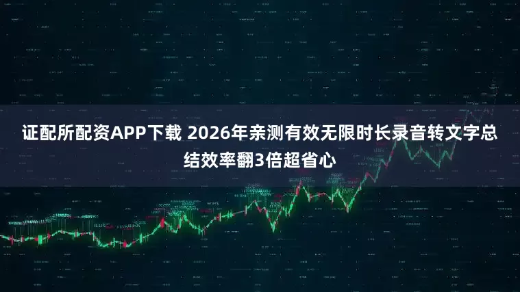 证配所配资APP下载 2026年亲测有效无限时长录音转文字总结效率翻3倍超省心