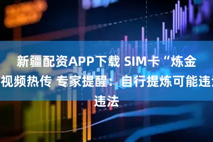 新疆配资APP下载 SIM卡“炼金”视频热传 专家提醒：自行提炼可能违法