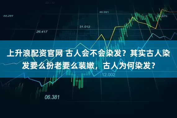 上升浪配资官网 古人会不会染发？其实古人染发要么扮老要么装嫩，古人为何染发？