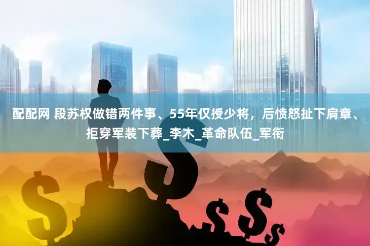 配配网 段苏权做错两件事、55年仅授少将，后愤怒扯下肩章、拒穿军装下葬_李木_革命队伍_军衔