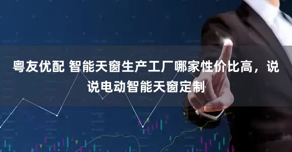 粤友优配 智能天窗生产工厂哪家性价比高，说说电动智能天窗定制