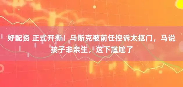 好配资 正式开撕！马斯克被前任控诉太抠门，马说孩子非亲生，这下尴尬了