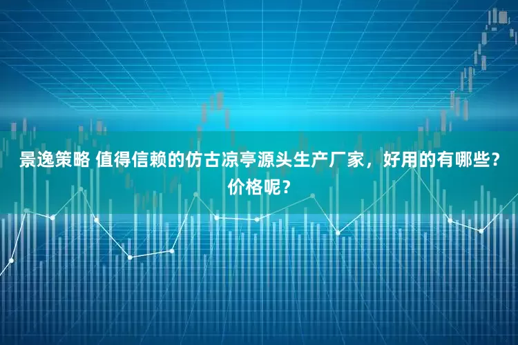 景逸策略 值得信赖的仿古凉亭源头生产厂家，好用的有哪些？价格呢？