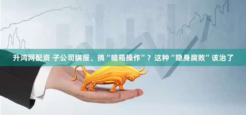 升鸿网配资 子公司瞒报、搞“暗箱操作”？这种“隐身腐败”该治了