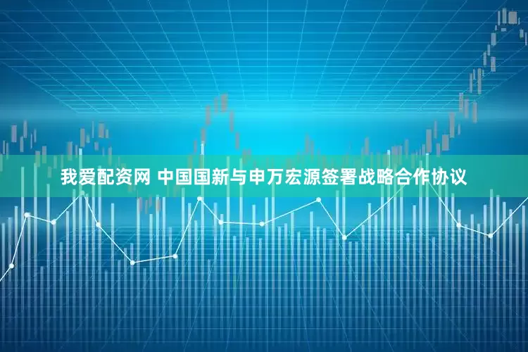 我爱配资网 中国国新与申万宏源签署战略合作协议