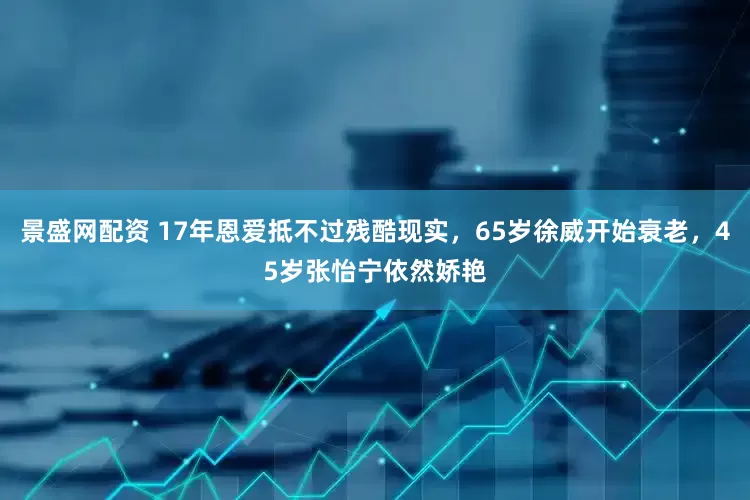 景盛网配资 17年恩爱抵不过残酷现实，65岁徐威开始衰老，45岁张怡宁依然娇艳